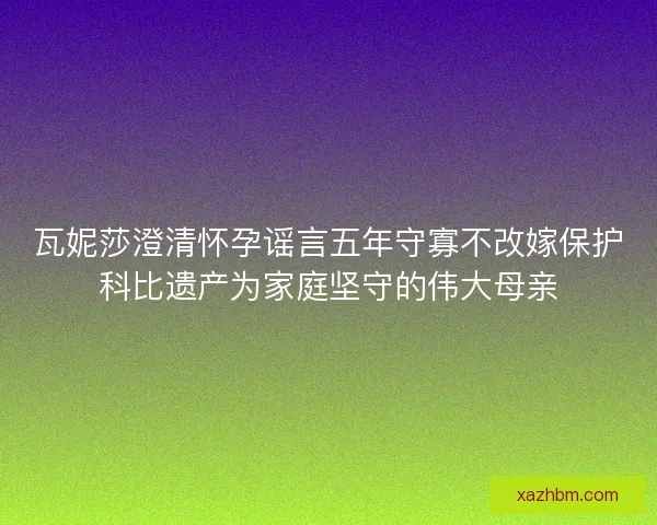 瓦妮莎澄清怀孕谣言五年守寡不改嫁保护科比遗产为家庭坚守的伟大母亲