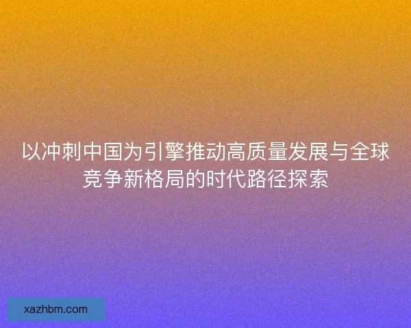 以冲刺中国为引擎推动高质量发展与全球竞争新格局的时代路径探索